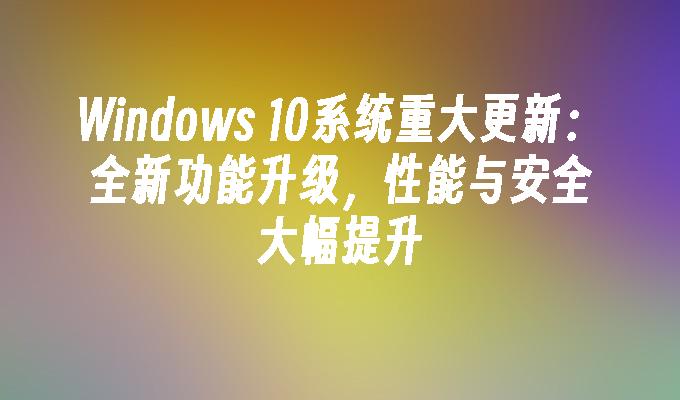 windows 10系统重大更新：全新功能升级，性能与安全大幅提升-第1张图片-华展网