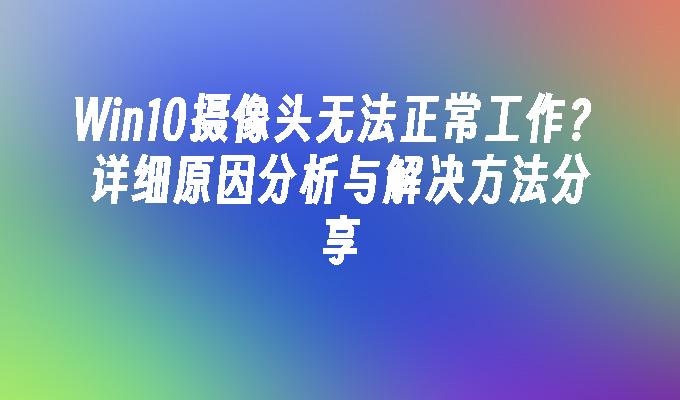 win10摄像头无法正常工作？详细原因分析与解决方法分享-第1张图片-华展网