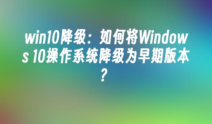 win10降级：如何将windows 10操作系统降级为早期版本？-第1张图片-华展网