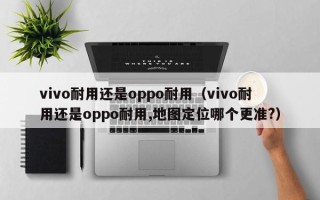 vivo耐用还是oppo耐用（vivo耐用还是oppo耐用,地图定位哪个更准?）