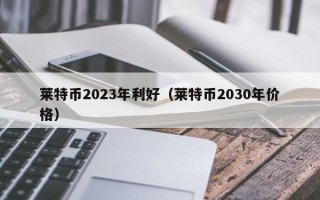 莱特币2023年利好（莱特币2030年价格）