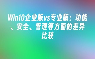 win10企业版vs专业版：功能、安全、管理等方面的差异比较