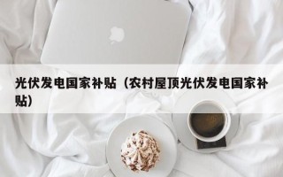 光伏发电国家补贴（农村屋顶光伏发电国家补贴）