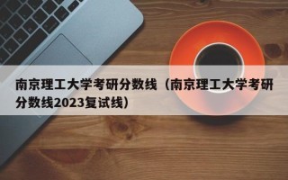 南京理工大学考研分数线（南京理工大学考研分数线2023复试线）